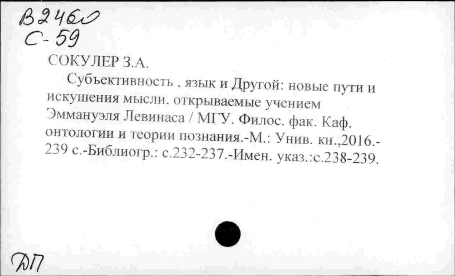 ﻿С- 53
СОКУЛЕР З.А.
Субъективность , язык и Другой: новые пути и искушения мысли, открываемые учением Эммануэля Левинаса / МГУ. Филос. фак. Каф. онтологии и теории познания.-М.: Унив. кн.,2016. 2э9 с.-Библиогр.: с.232-237.-Имен. указ.:с.238-239